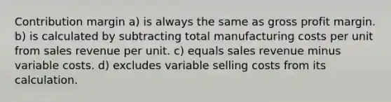 Contribution margin a) is always the same as gross profit margin. b) is calculated by subtracting total manufacturing costs per unit from sales revenue per unit. c) equals sales revenue minus variable costs. d) excludes variable selling costs from its calculation.