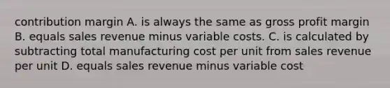 contribution margin A. is always the same as <a href='https://www.questionai.com/knowledge/klIB6Lsdwh-gross-profit' class='anchor-knowledge'>gross profit</a> margin B. equals sales revenue minus variable costs. C. is calculated by subtracting total manufacturing cost per unit from sales revenue per unit D. equals sales revenue minus variable cost