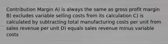 Contribution Margin A) is always the same as <a href='https://www.questionai.com/knowledge/klIB6Lsdwh-gross-profit' class='anchor-knowledge'>gross profit</a> margin B) excludes variable selling costs from its calculation C) is calculated by subtracting total manufacturing costs per unit from sales revenue per unit D) equals sales revenue minus variable costs