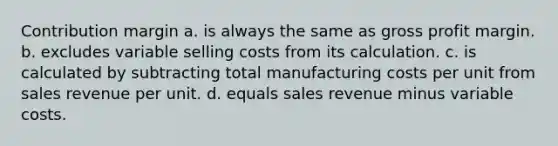 Contribution margin a. is always the same as <a href='https://www.questionai.com/knowledge/klIB6Lsdwh-gross-profit' class='anchor-knowledge'>gross profit</a> margin. b. excludes variable selling costs from its calculation. c. is calculated by subtracting total manufacturing costs per unit from sales revenue per unit. d. equals sales revenue minus variable costs.