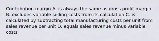 Contribution margin A. is always the same as <a href='https://www.questionai.com/knowledge/klIB6Lsdwh-gross-profit' class='anchor-knowledge'>gross profit</a> margin B. excludes variable selling costs from its calculation C. is calculated by subtracting total manufacturing costs per unit from sales revenue per unit D. equals sales revenue minus variable costs