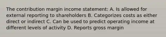 The contribution margin income statement: A. Is allowed for external reporting to shareholders B. Categorizes costs as either direct or indirect C. Can be used to predict operating income at different levels of activity D. Reports gross margin