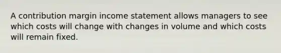 A contribution margin <a href='https://www.questionai.com/knowledge/kCPMsnOwdm-income-statement' class='anchor-knowledge'>income statement</a> allows managers to see which costs will change with changes in volume and which costs will remain fixed.