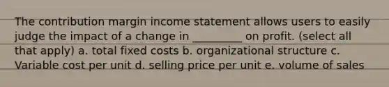 The contribution margin income statement allows users to easily judge the impact of a change in _________ on profit. (select all that apply) a. total fixed costs b. organizational structure c. Variable cost per unit d. selling price per unit e. volume of sales