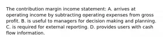 The contribution margin income statement: A. arrives at operating income by subtracting operating expenses from gross profit. B. is useful to managers for decision making and planning. C. is required for external reporting. D. provides users with cash flow information.