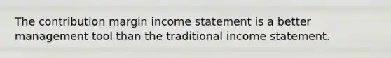 The contribution margin income statement is a better management tool than the traditional income statement.