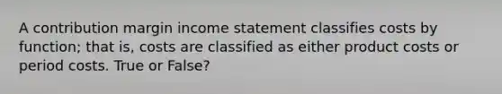 A contribution margin income statement classifies costs by function; that is, costs are classified as either product costs or period costs. True or False?