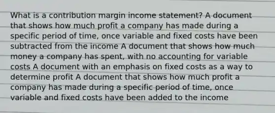 What is a contribution margin income statement? A document that shows how much profit a company has made during a specific period of time, once variable and fixed costs have been subtracted from the income A document that shows how much money a company has spent, with no accounting for variable costs A document with an emphasis on fixed costs as a way to determine profit A document that shows how much profit a company has made during a specific period of time, once variable and fixed costs have been added to the income