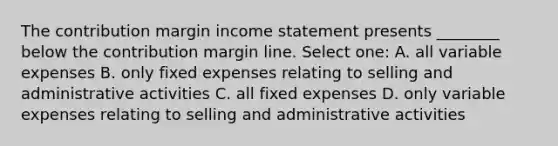 The contribution margin income statement presents ________ below the contribution margin line. Select one: A. all variable expenses B. only fixed expenses relating to selling and administrative activities C. all fixed expenses D. only variable expenses relating to selling and administrative activities