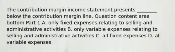 The contribution margin income statement presents​ ________ below the contribution margin line. Question content area bottom Part 1 A. only fixed expenses relating to selling and administrative activities B. only variable expenses relating to selling and administrative activities C. all fixed expenses D. all variable expenses