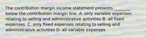 The contribution margin income statement presents​ ________ below the contribution margin line. A. only variable expenses relating to selling and administrative activities B. all fixed expenses. C. only fixed expenses relating to selling and administrative activities D. all variable expenses