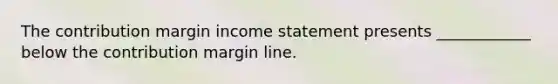 The contribution margin income statement presents ____________ below the contribution margin line.