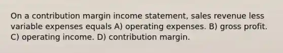 On a contribution margin income statement, sales revenue less variable expenses equals A) operating expenses. B) gross profit. C) operating income. D) contribution margin.