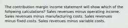 The contribution margin income statement will show which of the following calculations? Sales revenues minus operating income. Sales revenues minus manufacturing costs. Sales revenues minus fixed costs. Sales revenues minus variable costs.