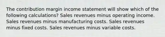 The contribution margin income statement will show which of the following calculations? Sales revenues minus operating income. Sales revenues minus manufacturing costs. Sales revenues minus fixed costs. Sales revenues minus variable costs.