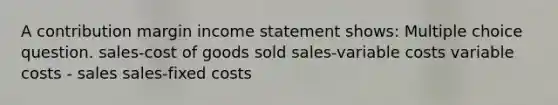 A contribution margin income statement shows: Multiple choice question. sales-cost of goods sold sales-variable costs variable costs - sales sales-fixed costs