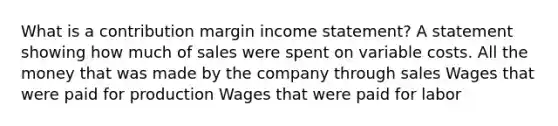 What is a contribution margin income statement? A statement showing how much of sales were spent on variable costs. All the money that was made by the company through sales Wages that were paid for production Wages that were paid for labor