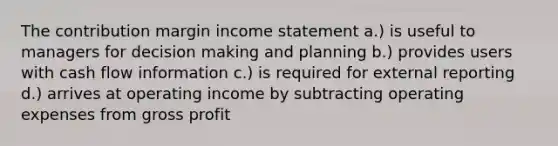 The contribution margin income statement a.) is useful to managers for decision making and planning b.) provides users with cash flow information c.) is required for external reporting d.) arrives at operating income by subtracting operating expenses from <a href='https://www.questionai.com/knowledge/klIB6Lsdwh-gross-profit' class='anchor-knowledge'>gross profit</a>