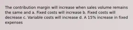 The contribution margin will increase when sales volume remains the same and a. Fixed costs will increase b. Fixed costs will decrease c. Variable costs will increase d. A 15% increase in fixed expenses