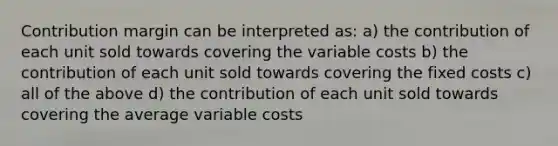 Contribution margin can be interpreted as: a) the contribution of each unit sold towards covering the variable costs b) the contribution of each unit sold towards covering the fixed costs c) all of the above d) the contribution of each unit sold towards covering the average variable costs