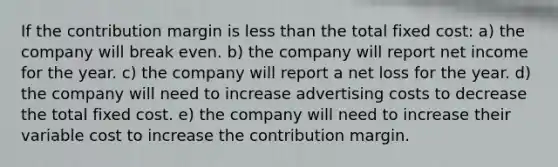 If the contribution margin is less than the total fixed cost: a) the company will break even. b) the company will report net income for the year. c) the company will report a net loss for the year. d) the company will need to increase advertising costs to decrease the total fixed cost. e) the company will need to increase their variable cost to increase the contribution margin.