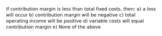 If contribution margin is less than total fixed costs, then: a) a loss will occur b) contribution margin will be negative c) total operating income will be positive d) variable costs will equal contribution margin e) None of the above