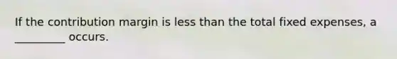 If the contribution margin is less than the total fixed expenses, a _________ occurs.