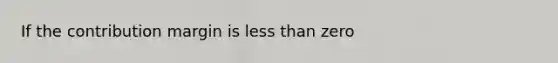 If the contribution margin is less than zero