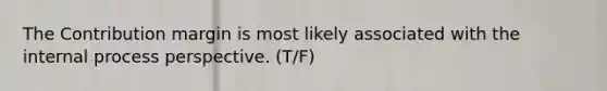 The Contribution margin is most likely associated with the internal process perspective. (T/F)