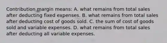 Contribution margin means: A. what remains from total sales after deducting fixed expenses. B. what remains from total sales after deducting cost of goods sold. C. the sum of cost of goods sold and variable expenses. D. what remains from total sales after deducting all variable expenses.