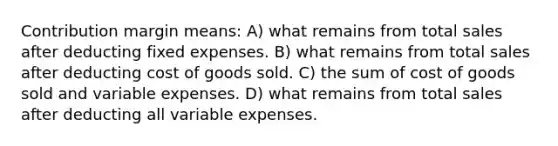 Contribution margin means: A) what remains from total sales after deducting fixed expenses. B) what remains from total sales after deducting cost of goods sold. C) the sum of cost of goods sold and variable expenses. D) what remains from total sales after deducting all variable expenses.