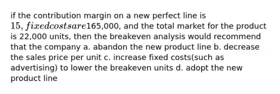 if the contribution margin on a new perfect line is 15, fixed costs are165,000, and the total market for the product is 22,000 units, then the breakeven analysis would recommend that the company a. abandon the new product line b. decrease the sales price per unit c. increase fixed costs(such as advertising) to lower the breakeven units d. adopt the new product line