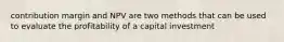 contribution margin and NPV are two methods that can be used to evaluate the profitability of a capital investment