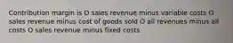 Contribution margin is O sales revenue minus variable costs O sales revenue minus cost of goods sold O all revenues minus all costs O sales revenue minus fixed costs