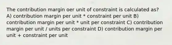 The contribution margin oer unit of constraint is calculated as? A) contribution margin per unit * constraint per unit B) contribution margin per unit * unit per constraint C) contribution margin per unit / units per constraint D) contribution margin per unit + constraint per unit