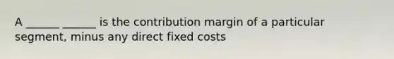 A ______ ______ is the contribution margin of a particular segment, minus any direct fixed costs