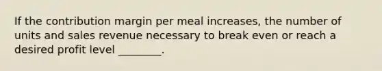 If the contribution margin per meal increases, the number of units and sales revenue necessary to break even or reach a desired profit level ________.