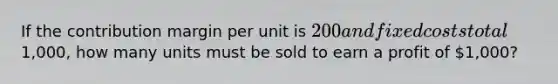 If the contribution margin per unit is 200 and fixed costs total1,000, how many units must be sold to earn a profit of 1,000?