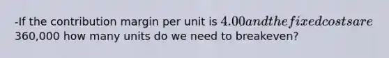 -If the contribution margin per unit is 4.00 and the fixed costs are360,000 how many units do we need to breakeven?