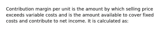 Contribution margin per unit is the amount by which selling price exceeds variable costs and is the amount available to cover fixed costs and contribute to net income. It is calculated as: