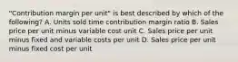 ​"Contribution margin per​ unit" is best described by which of the​ following? A. Units sold time contribution margin ratio B. Sales price per unit minus variable cost unit C. Sales price per unit minus fixed and variable costs per unit D. Sales price per unit minus fixed cost per unit