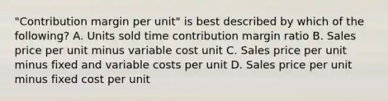 ​"Contribution margin per​ unit" is best described by which of the​ following? A. Units sold time contribution margin ratio B. Sales price per unit minus variable cost unit C. Sales price per unit minus fixed and variable costs per unit D. Sales price per unit minus fixed cost per unit