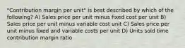 "Contribution margin per unit" is best described by which of the following? A) Sales price per unit minus fixed cost per unit B) Sales price per unit minus variable cost unit C) Sales price per unit minus fixed and variable costs per unit D) Units sold time contribution margin ratio