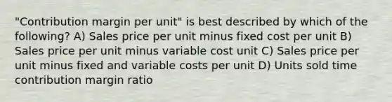 "Contribution margin per unit" is best described by which of the following? A) Sales price per unit minus fixed cost per unit B) Sales price per unit minus variable cost unit C) Sales price per unit minus fixed and variable costs per unit D) Units sold time contribution margin ratio