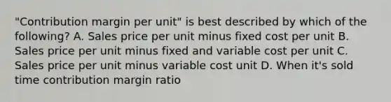 "Contribution margin per unit" is best described by which of the following? A. Sales price per unit minus fixed cost per unit B. Sales price per unit minus fixed and variable cost per unit C. Sales price per unit minus variable cost unit D. When it's sold time contribution margin ratio