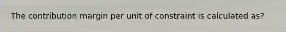 The contribution margin per unit of constraint is calculated as?