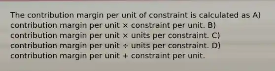 The contribution margin per unit of constraint is calculated as A) contribution margin per unit × constraint per unit. B) contribution margin per unit × units per constraint. C) contribution margin per unit ÷ units per constraint. D) contribution margin per unit + constraint per unit.