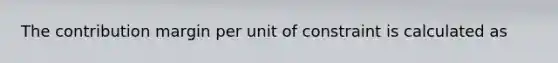 The contribution margin per unit of constraint is calculated as