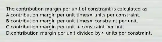 The contribution margin per unit of constraint is calculated as A.contribution margin per unit times× units per constraint. B.contribution margin per unit times× constraint per unit. C.contribution margin per unit​ + constraint per unit. D.contribution margin per unit divided by÷ units per constraint.