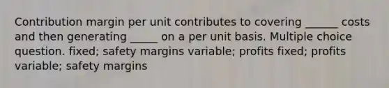 Contribution margin per unit contributes to covering ______ costs and then generating _____ on a per unit basis. Multiple choice question. fixed; safety margins variable; profits fixed; profits variable; safety margins